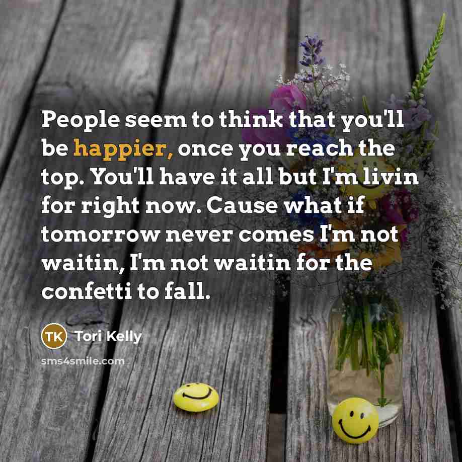 “People seem to think that you'll be happier, once you reach the top. You'll have it all but I'm livin for right now. Cause what if tomorrow never comes I'm not waitin, I'm not waitin for the confetti to fall.” quote by Tori Kelly