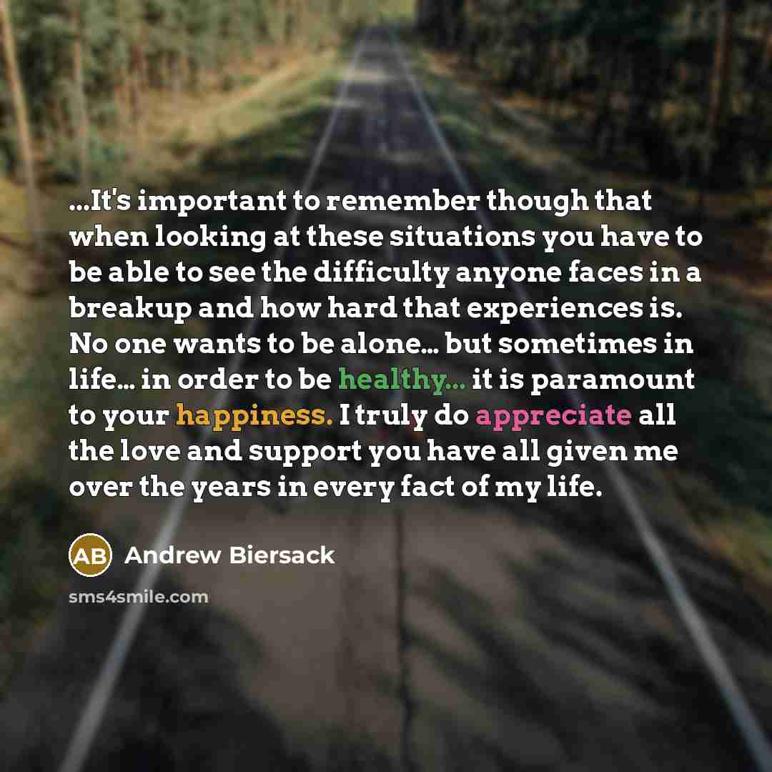 “...It's important to remember though that when looking at these situations you have to be able to see the difficulty anyone faces in a breakup and how hard that experiences is. No one wants to be alone… but sometimes in life… in order to be healthy... it is paramount to your happiness. I truly do…” quote by Andrew Biersack