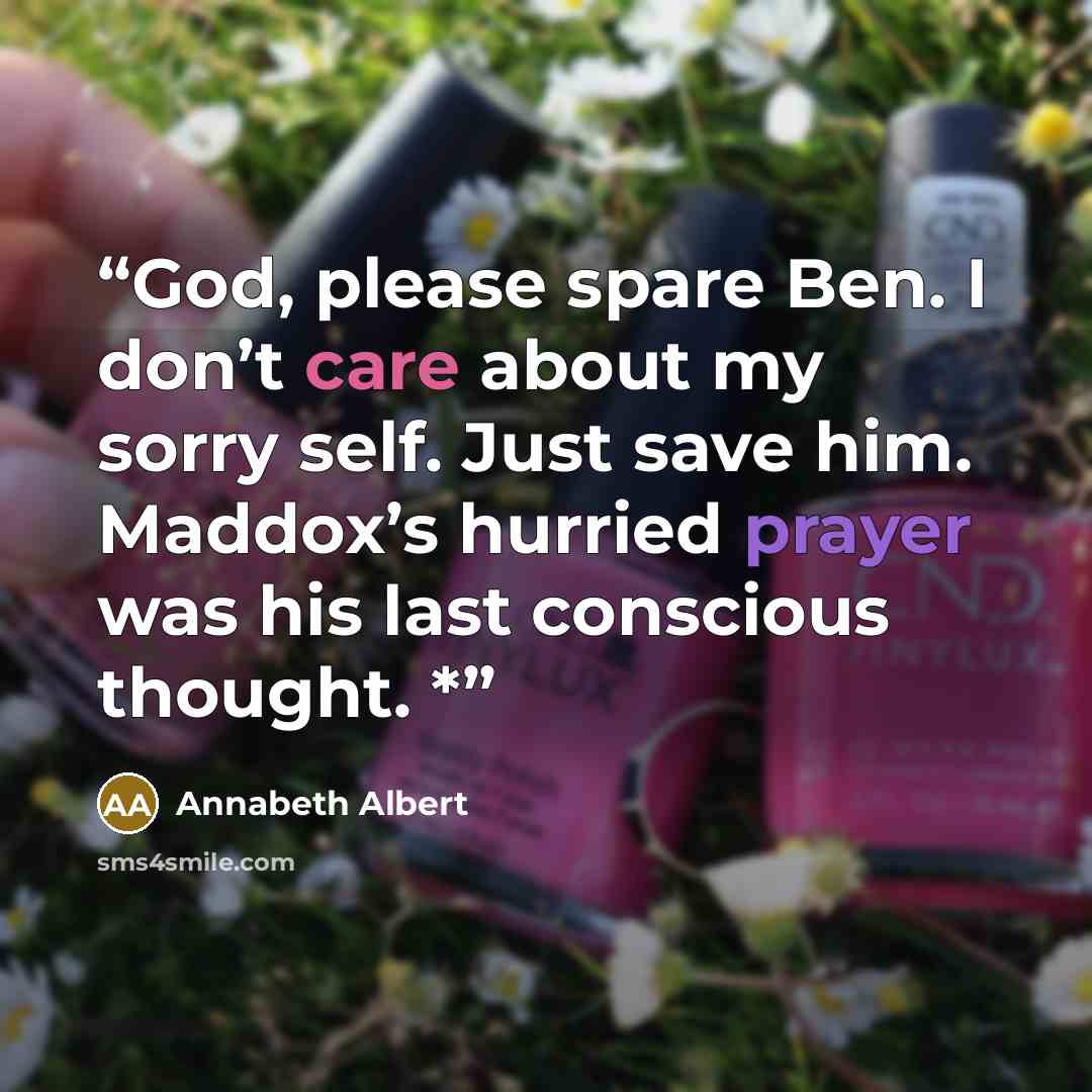 “God, please spare Ben. I don’t care about my sorry self. Just save him. Maddox’s hurried prayer was his last conscious thought. *” quote by Annabeth Albert