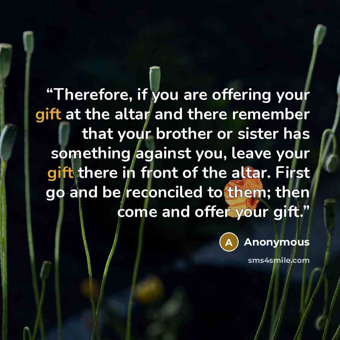 “Therefore, if you are offering your gift at the altar and there remember that your brother or sister has something against you, leave your gift there in front of the altar. First go and be reconciled to them; then come and offer your gift.” quote by Anonymous