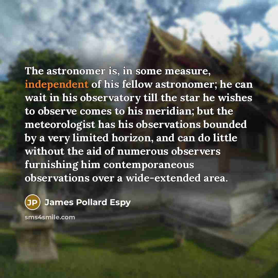 “The astronomer is, in some measure, independent of his fellow astronomer; he can wait in his observatory till the star he wishes to observe comes to his meridian; but the meteorologist has his observations bounded by a very limited horizon, and can do little without the aid of numerous observers…” quote by James Pollard Espy