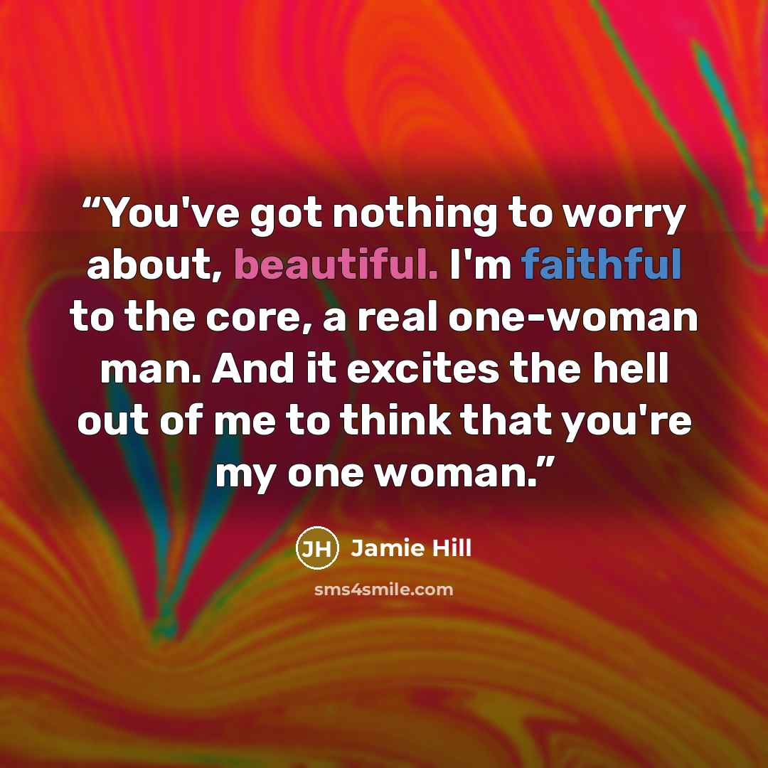 “You've got nothing to worry about, beautiful. I'm faithful to the core, a real one-woman man. And it excites the hell out of me to think that you're my one woman.” quote by Jamie Hill