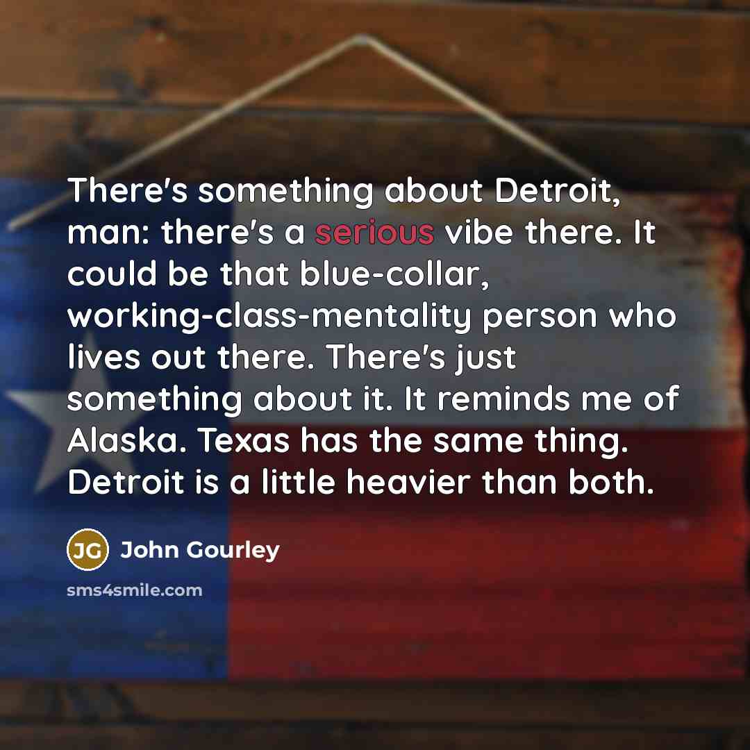 “There's something about Detroit, man: there's a serious vibe there. It could be that blue-collar, working-class-mentality person who lives out there. There's just something about it. It reminds me of Alaska. Texas has the same thing. Detroit is a little heavier than both.” quote by John Gourley