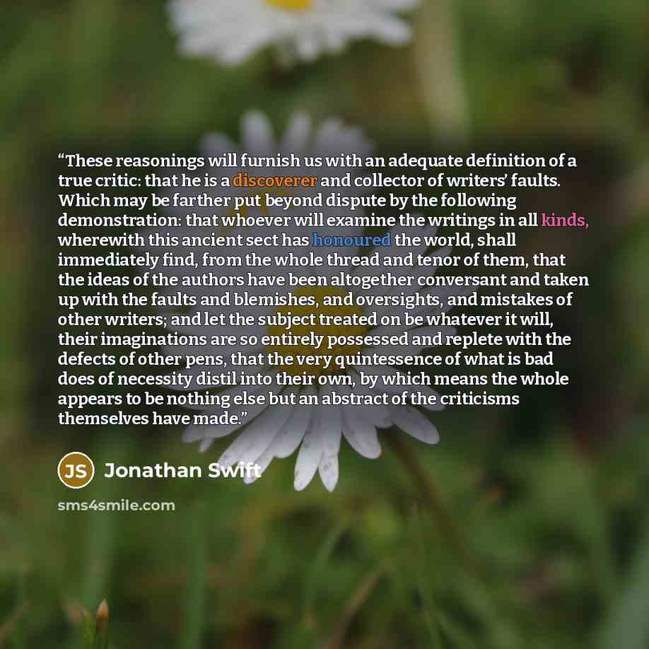“These reasonings will furnish us with an adequate definition of a true critic: that he is a discoverer and collector of writers’ faults. Which may be farther put beyond dispute by the following demonstration: that whoever will examine the writings in all kinds, wherewith this ancient sect has…” quote by Jonathan Swift