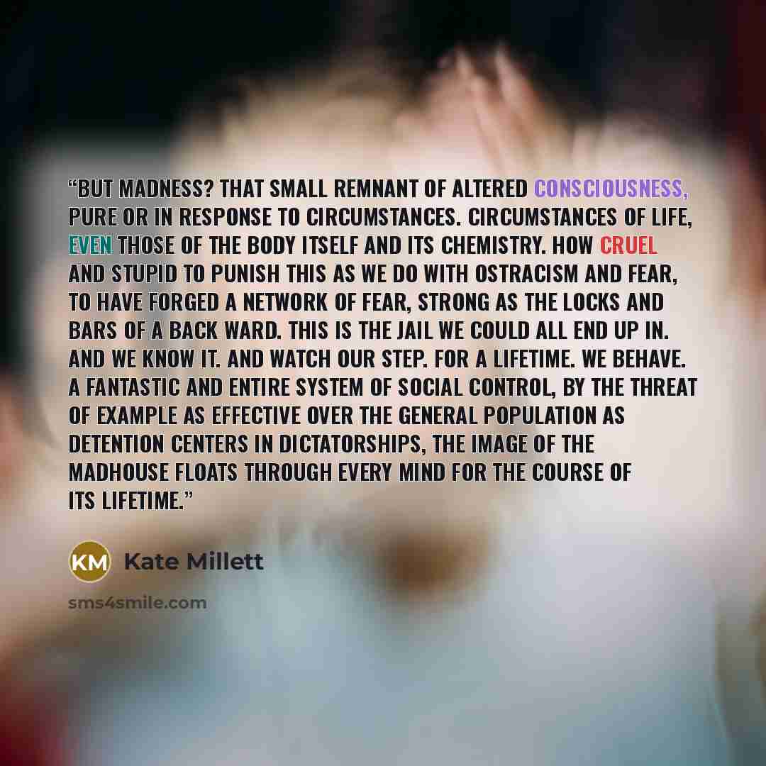 “But madness? That small remnant of altered consciousness, pure or in response to circumstances. Circumstances of life, even those of the body itself and its chemistry. How cruel and stupid to punish this as we do with ostracism and fear, to have forged a network of fear, strong as the locks and…” quote by Kate Millett