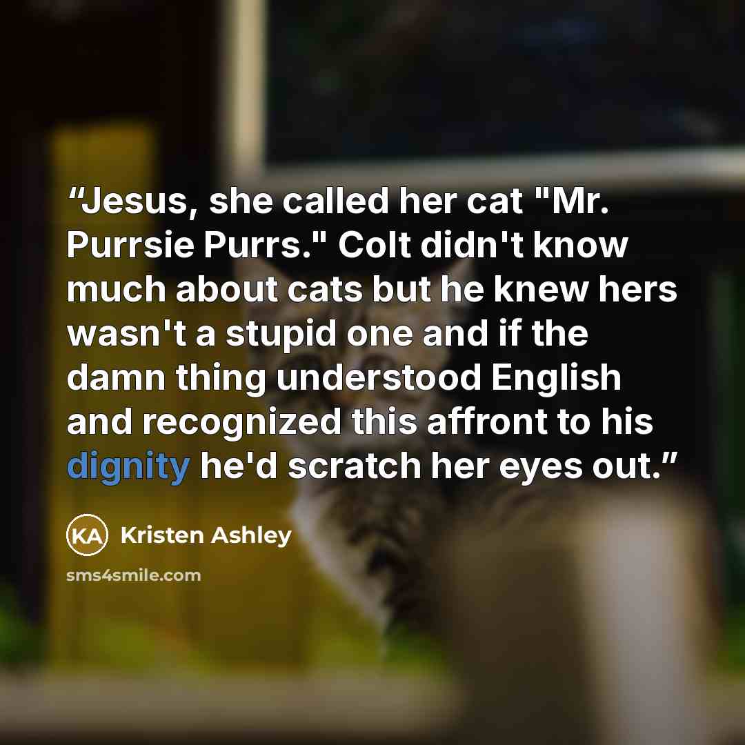 “Jesus, she called her cat "Mr. Purrsie Purrs." Colt didn't know much about cats but he knew hers wasn't a stupid one and if the damn thing understood English and recognized this affront to his dignity he'd scratch her eyes out.” quote by Kristen Ashley