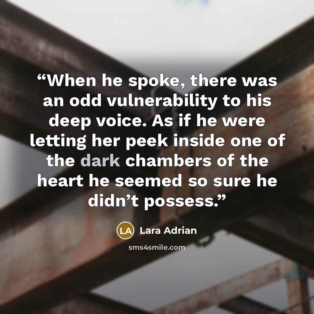 “When he spoke, there was an odd vulnerability to his deep voice. As if he were letting her peek inside one of the dark chambers of the heart he seemed so sure he didn’t possess.” quote by Lara Adrian
