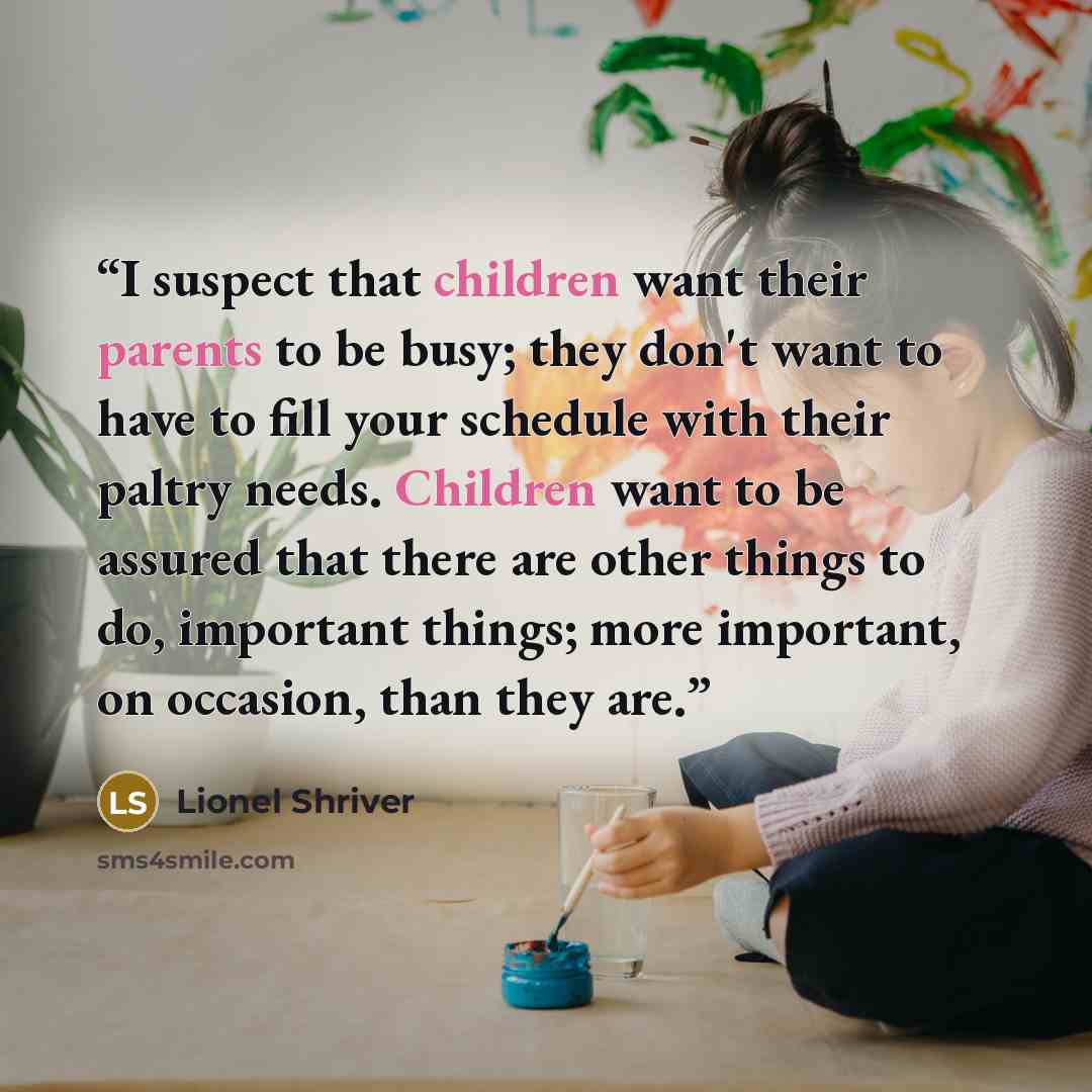 “I suspect that children want their parents to be busy; they don't want to have to fill your schedule with their paltry needs. Children want to be assured that there are other things to do, important things; more important, on occasion, than they are.” quote by Lionel Shriver