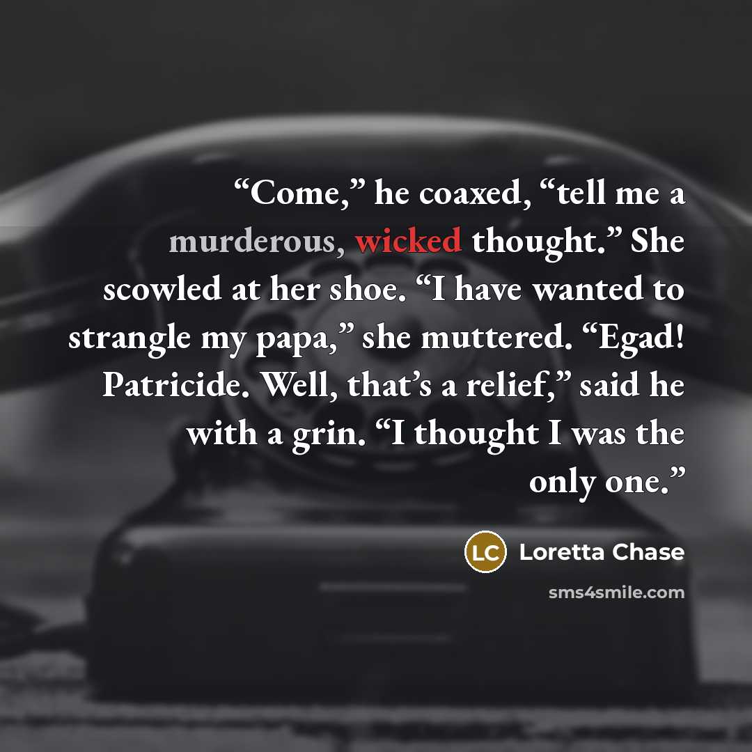 “Come,” he coaxed, “tell me a murderous, wicked thought.” She scowled at her shoe. “I have wanted to strangle my papa,” she muttered. “Egad! Patricide. Well, that’s a relief,” said he with a grin. “I thought I was the only one.” quote by Loretta Chase