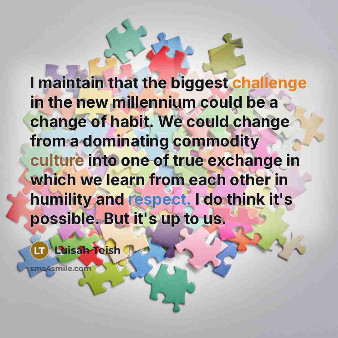 “I maintain that the biggest challenge in the new millennium could be a change of habit. We could change from a dominating commodity culture into one of true exchange in which we learn from each other in humility and respect. I do think it's possible. But it's up to us.” quote by Luisah Teish
