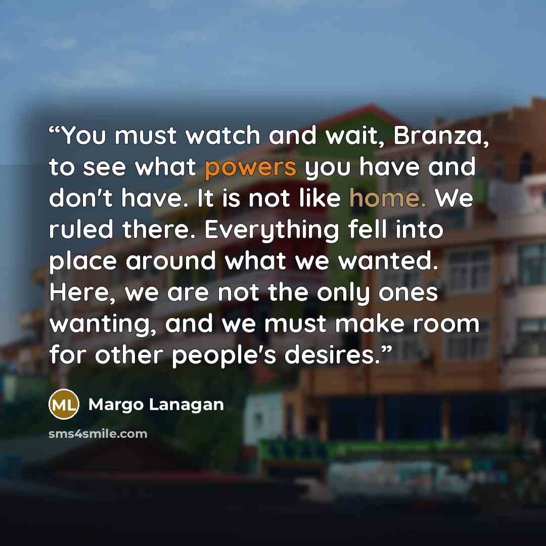 “You must watch and wait, Branza, to see what powers you have and don't have. It is not like home. We ruled there. Everything fell into place around what we wanted. Here, we are not the only ones wanting, and we must make room for other people's desires.” quote by Margo Lanagan