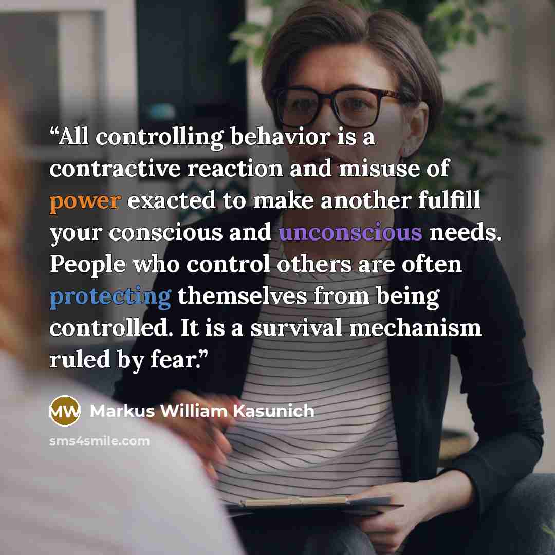 “All controlling behavior is a contractive reaction and misuse of power exacted to make another fulfill your conscious and unconscious needs. People who control others are often protecting themselves from being controlled. It is a survival mechanism ruled by fear.” quote by Markus William Kasunich
