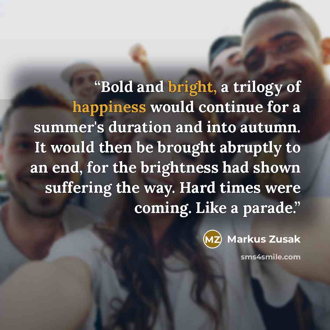 “Bold and bright, a trilogy of happiness would continue for a summer's duration and into autumn. It would then be brought abruptly to an end, for the brightness had shown suffering the way. Hard times were coming. Like a parade.” quote by Markus Zusak