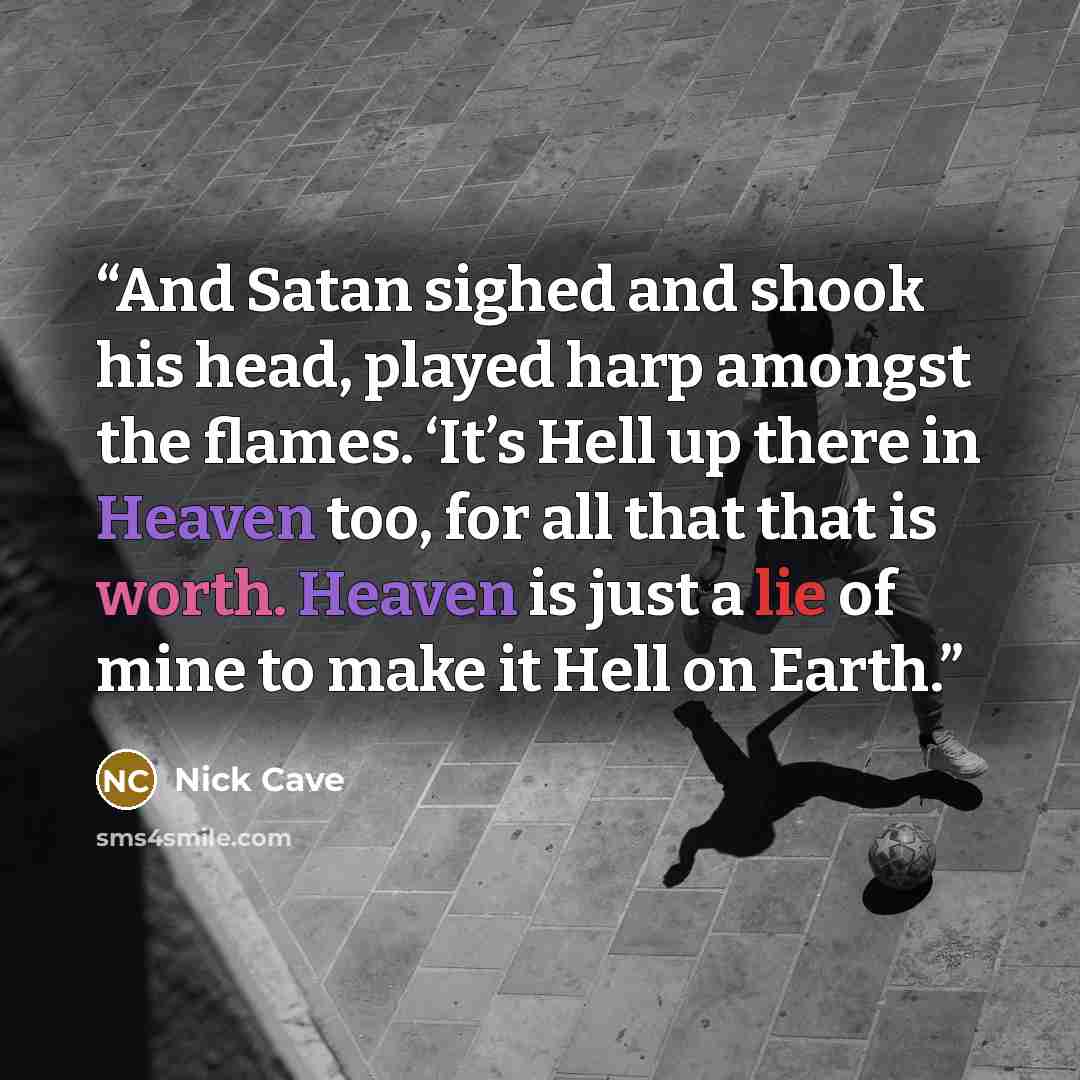 “And Satan sighed and shook his head, played harp amongst the flames. ‘It’s Hell up there in Heaven too, for all that that is worth. Heaven is just a lie of mine to make it Hell on Earth.” quote by Nick Cave
