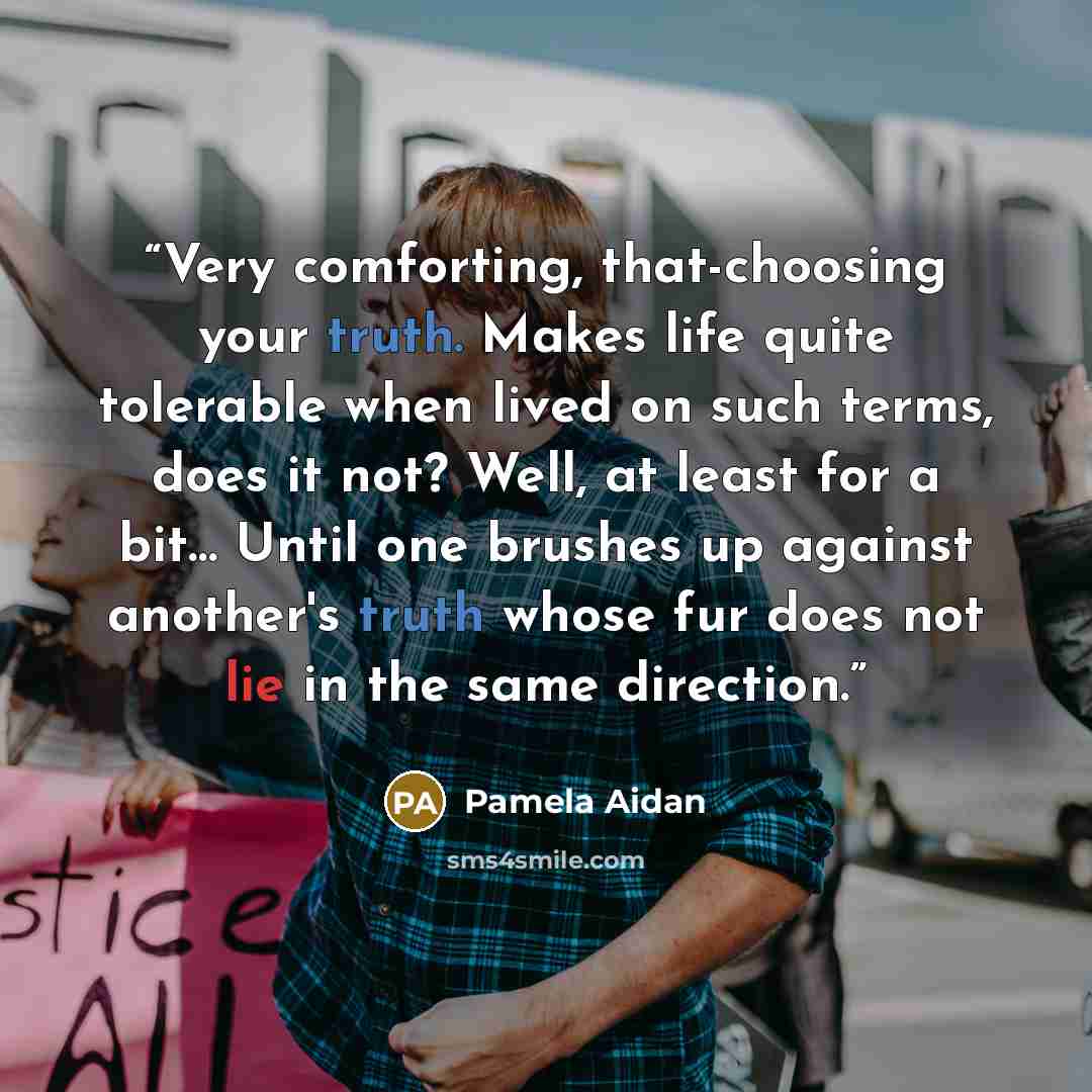 “Very comforting, that-choosing your truth. Makes life quite tolerable when lived on such terms, does it not? Well, at least for a bit… Until one brushes up against another's truth whose fur does not lie in the same direction.” quote by Pamela Aidan