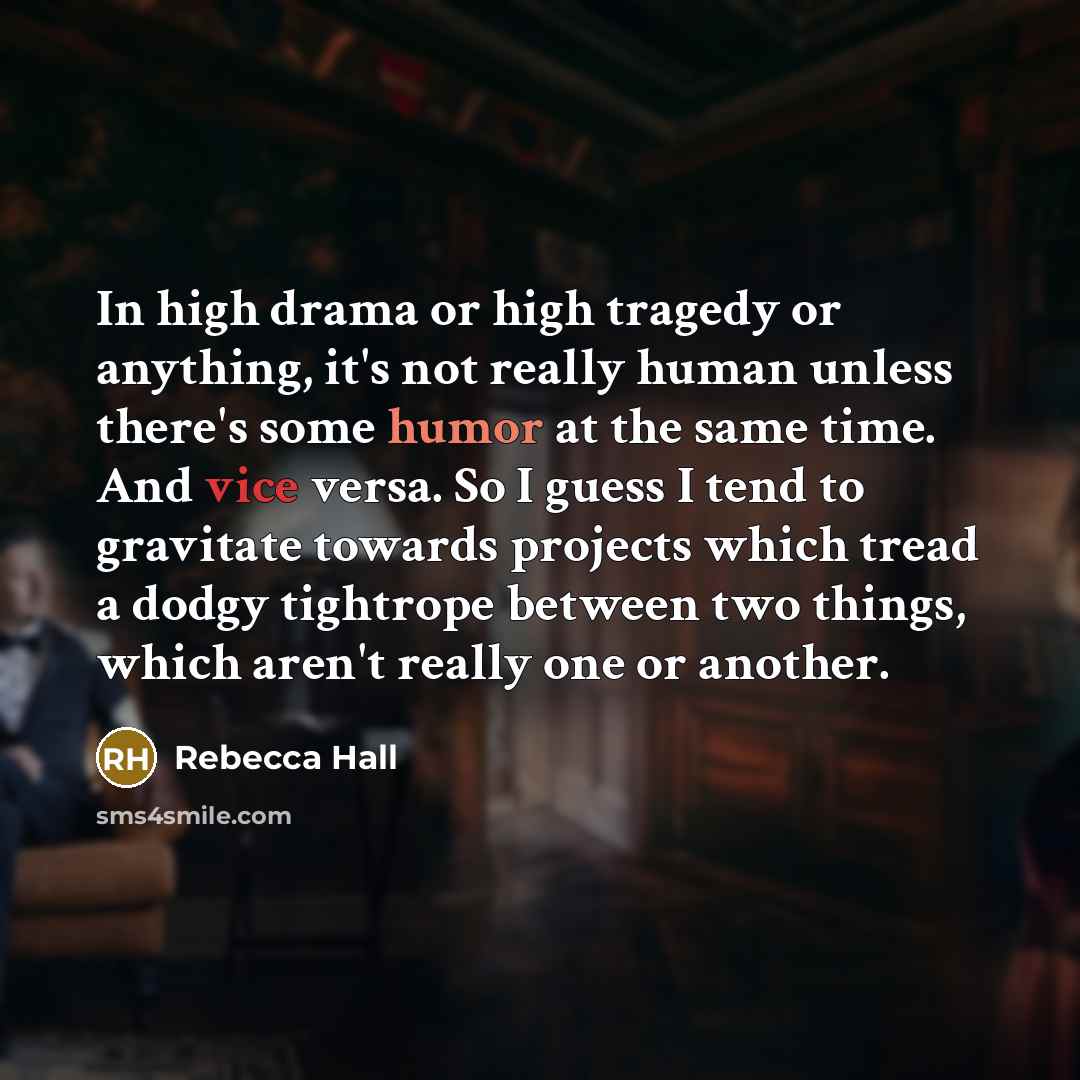 “In high drama or high tragedy or anything, it's not really human unless there's some humor at the same time. And vice versa. So I guess I tend to gravitate towards projects which tread a dodgy tightrope between two things, which aren't really one or another.” quote by Rebecca Hall