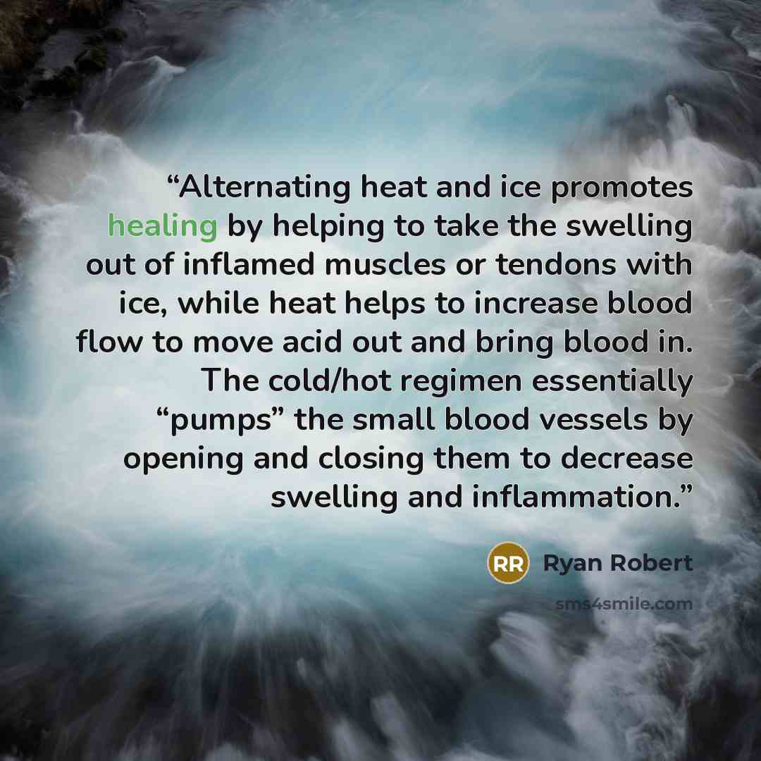 “Alternating heat and ice promotes healing by helping to take the swelling out of inflamed muscles or tendons with ice, while heat helps to increase blood flow to move acid out and bring blood in. The cold/hot regimen essentially “pumps” the small blood vessels by opening and closing them to…” quote by Ryan Robert