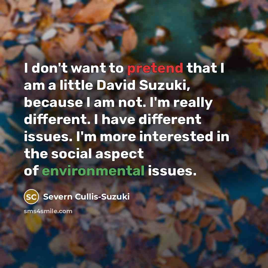 “I don't want to pretend that I am a little David Suzuki, because I am not. I'm really different. I have different issues. I'm more interested in the social aspect of environmental issues.” quote by Severn Cullis-Suzuki