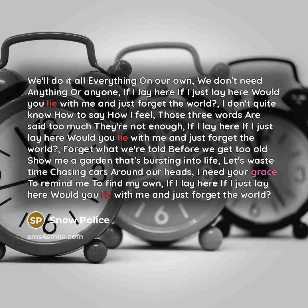 “We'll do it all Everything On our own, We don't need Anything Or anyone, If I lay here If I just lay here Would you lie with me and just forget the world?, I don't quite know How to say How I feel, Those three words Are said too much They're not enough, If I lay here If I just lay here Would you…” quote by Snow Police