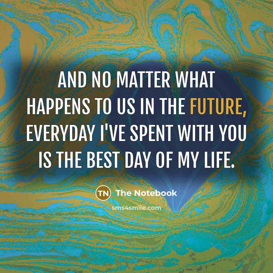 “And no matter what happens to us in the future, everyday I've spent with you is the best day of my life.” quote by The Notebook