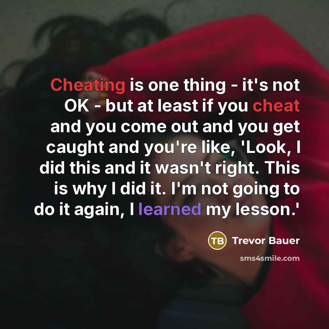 “Cheating is one thing - it's not OK - but at least if you cheat and you come out and you get caught and you're like, 'Look, I did this and it wasn't right. This is why I did it. I'm not going to do it again, I learned my lesson.'” quote by Trevor Bauer