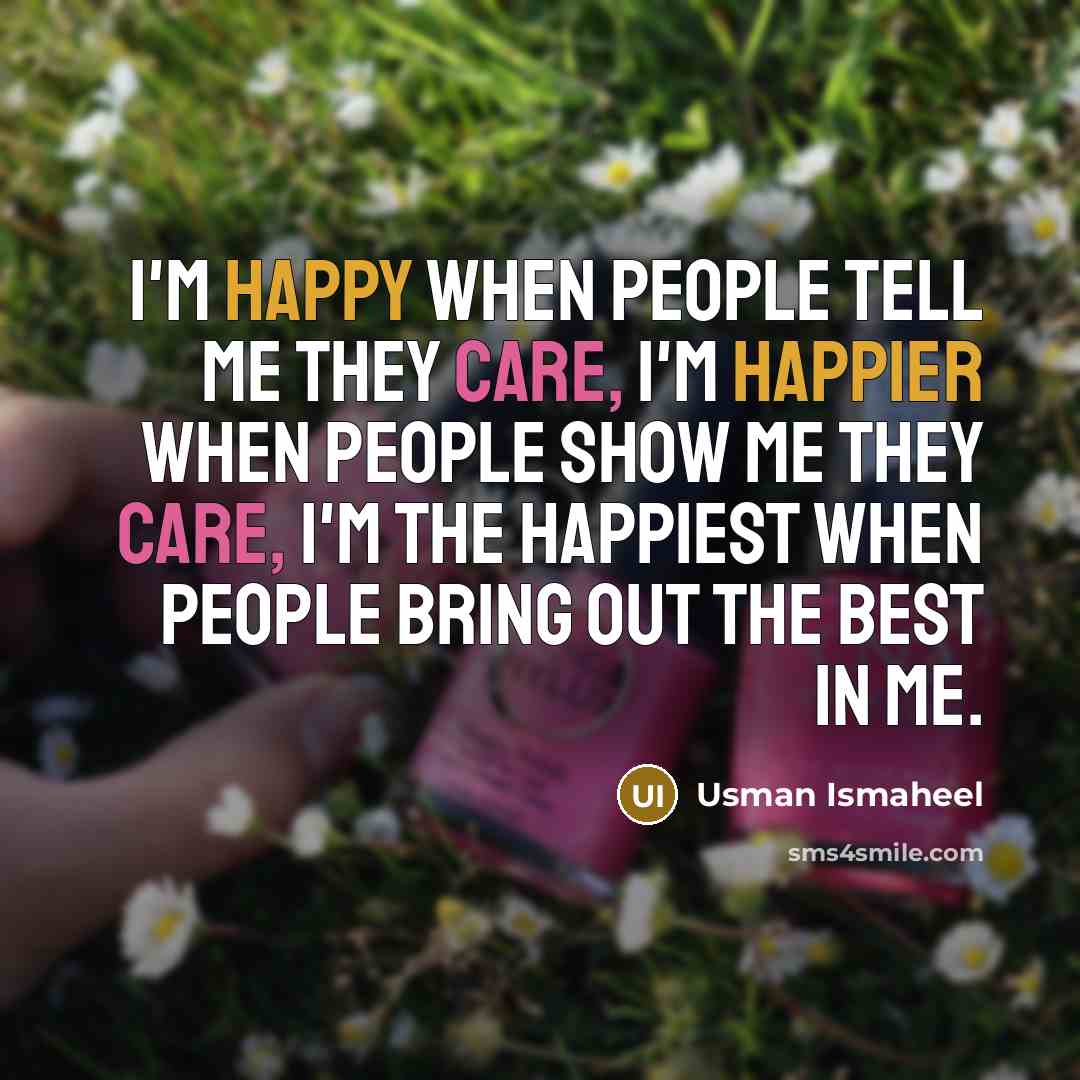 “I'm happy when people tell me they care, I'm happier when people show me they care, I'm the happiest when people bring out the best in me.” quote by Usman Ismaheel