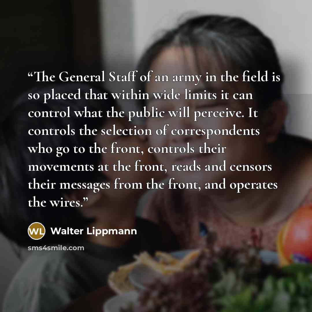 “The General Staff of an army in the field is so placed that within wide limits it can control what the public will perceive. It controls the selection of correspondents who go to the front, controls their movements at the front, reads and censors their messages from the front, and operates the…” quote by Walter Lippmann