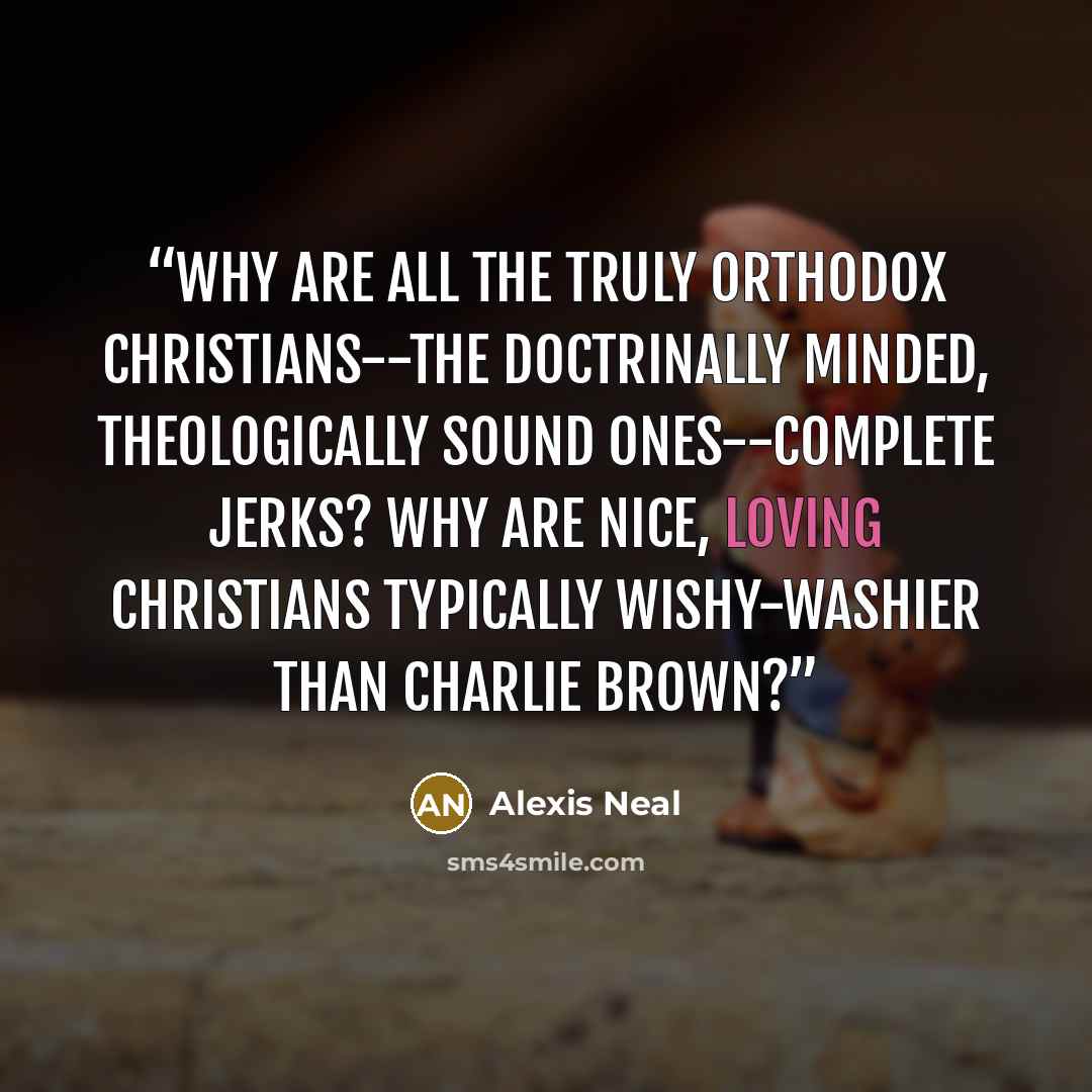 “Why are all the truly orthodox Christians--the doctrinally minded, theologically sound ones--complete jerks? Why are nice, loving Christians typically wishy-washier than Charlie Brown?” quote by Alexis Neal