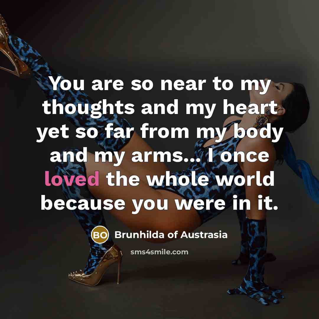 “You are so near to my thoughts and my heart yet so far from my body and my arms... I once loved the whole world because you were in it.” quote by Brunhilda of Austrasia