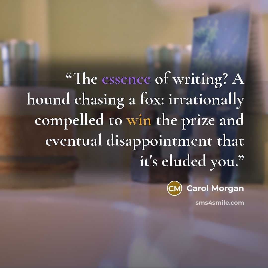 “The essence of writing? A hound chasing a fox: irrationally compelled to win the prize and eventual disappointment that it's eluded you.” quote by Carol Morgan