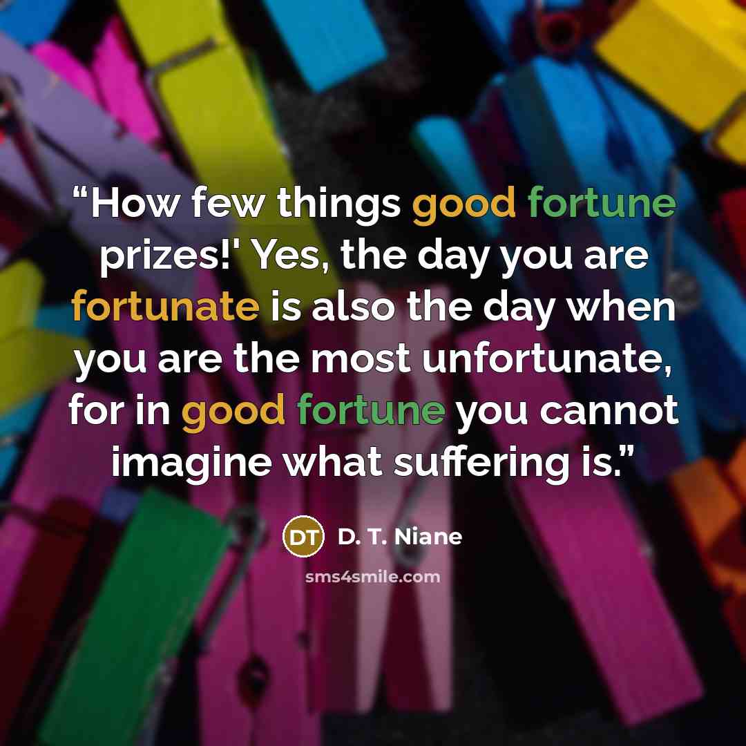 “How few things good fortune prizes!' Yes, the day you are fortunate is also the day when you are the most unfortunate, for in good fortune you cannot imagine what suffering is.” quote by D. T. Niane