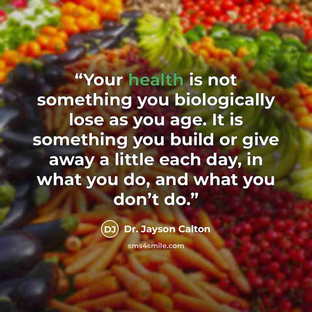 “Your health is not something you biologically lose as you age. It is something you build or give away a little each day, in what you do, and what you don’t do.” quote by Dr. Jayson Calton