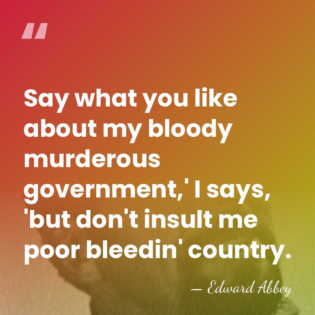 Say what you like about my bloody murderous government,' I says, 'but&hellip; - Edward Abbey