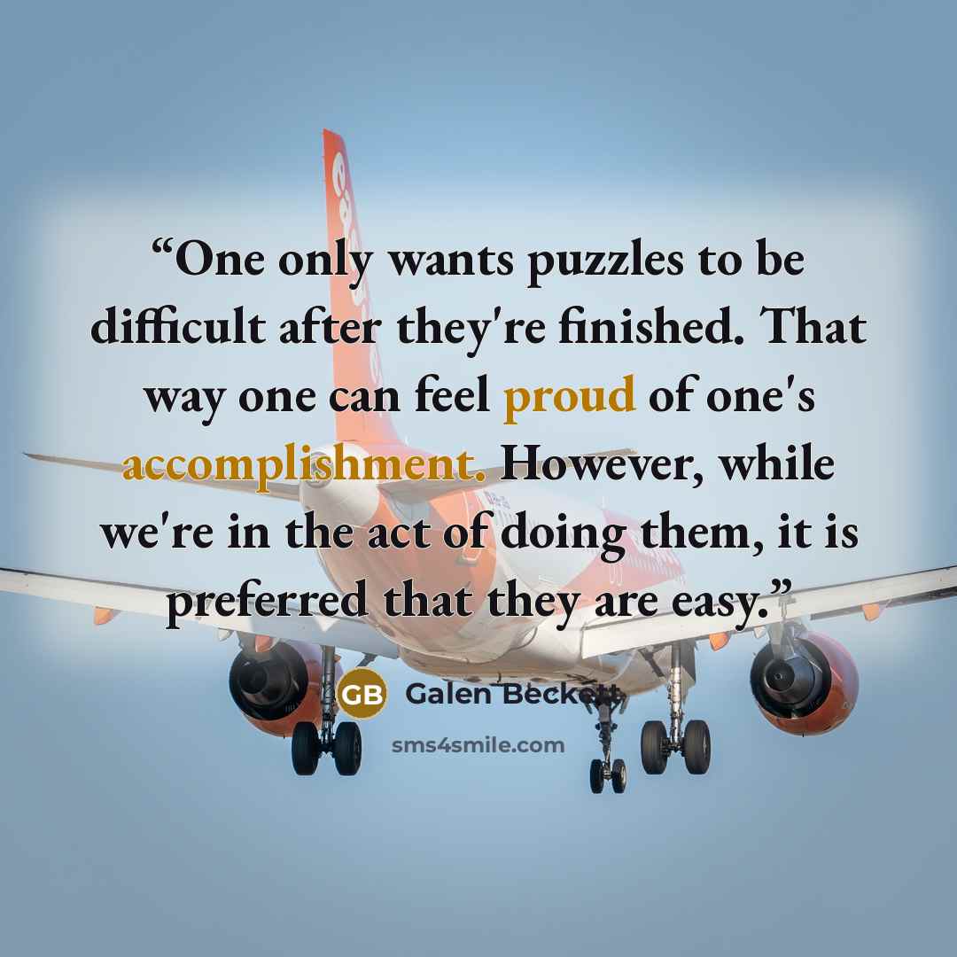 “One only wants puzzles to be difficult after they're finished. That way one can feel proud of one's accomplishment. However, while we're in the act of doing them, it is preferred that they are easy.” quote by Galen Beckett
