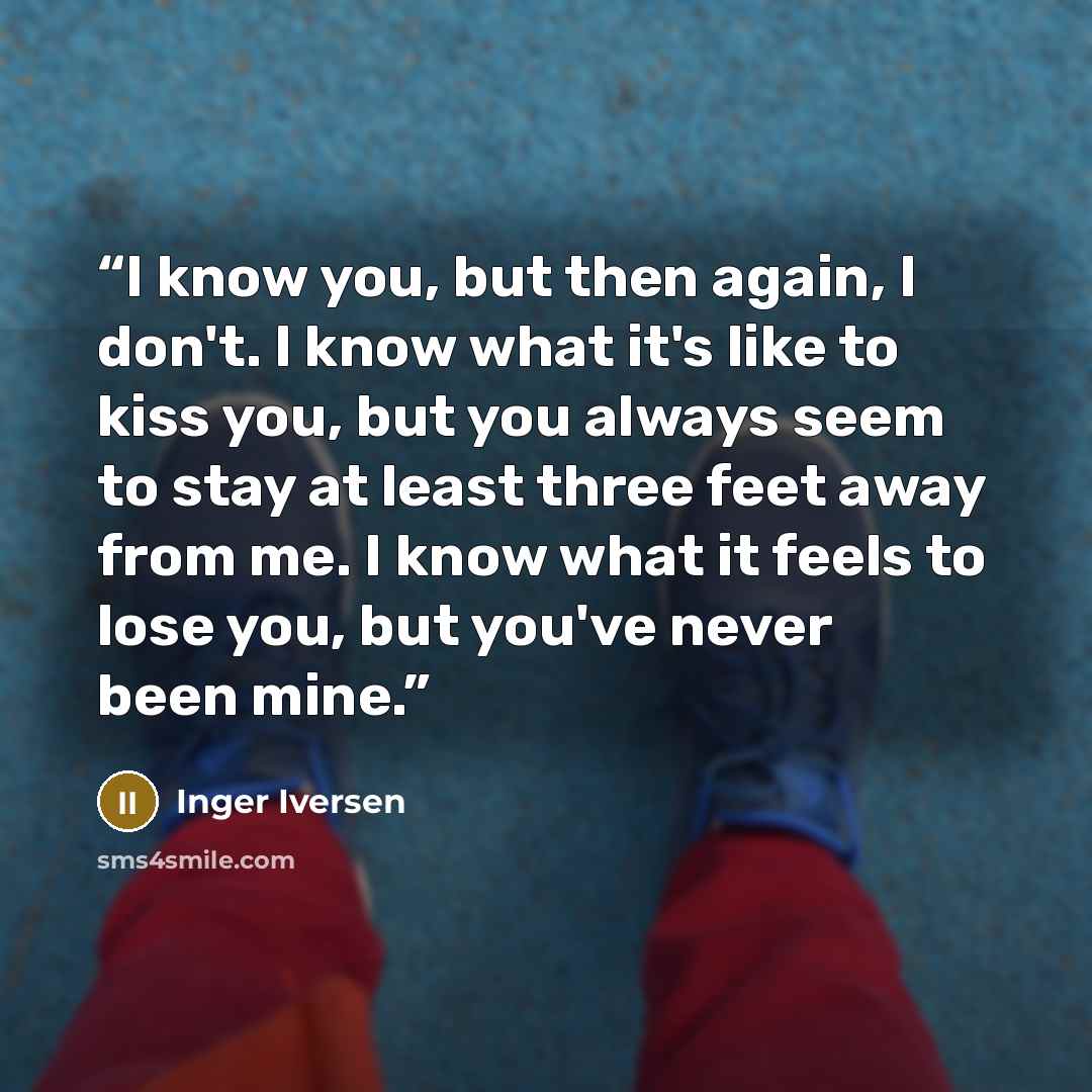 “I know you, but then again, I don't. I know what it's like to kiss you, but you always seem to stay at least three feet away from me. I know what it feels to lose you, but you've never been mine.” quote by Inger Iversen
