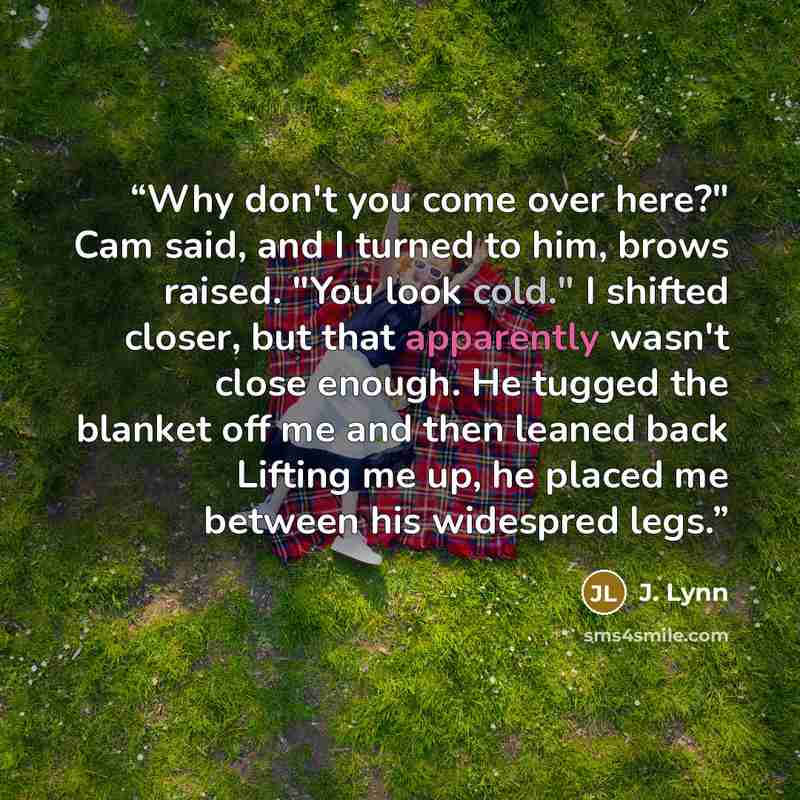 “Why don't you come over here?" Cam said, and I turned to him, brows raised. "You look cold." I shifted closer, but that apparently wasn't close enough. He tugged the blanket off me and then leaned back Lifting me up, he placed me between his widespred legs.” quote by J. Lynn