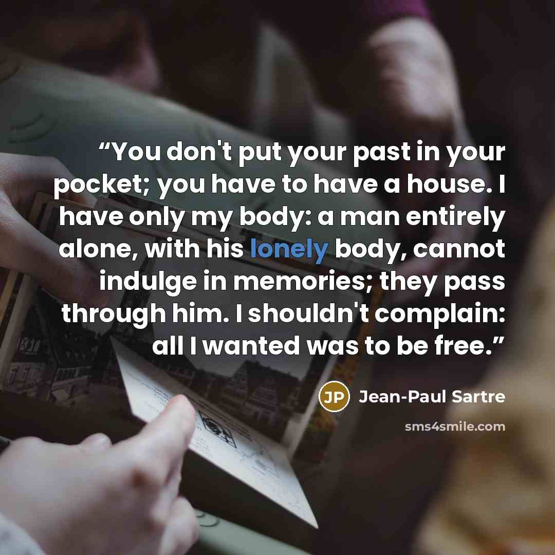 “You don't put your past in your pocket; you have to have a house. I have only my body: a man entirely alone, with his lonely body, cannot indulge in memories; they pass through him. I shouldn't complain: all I wanted was to be free.” quote by Jean-Paul Sartre