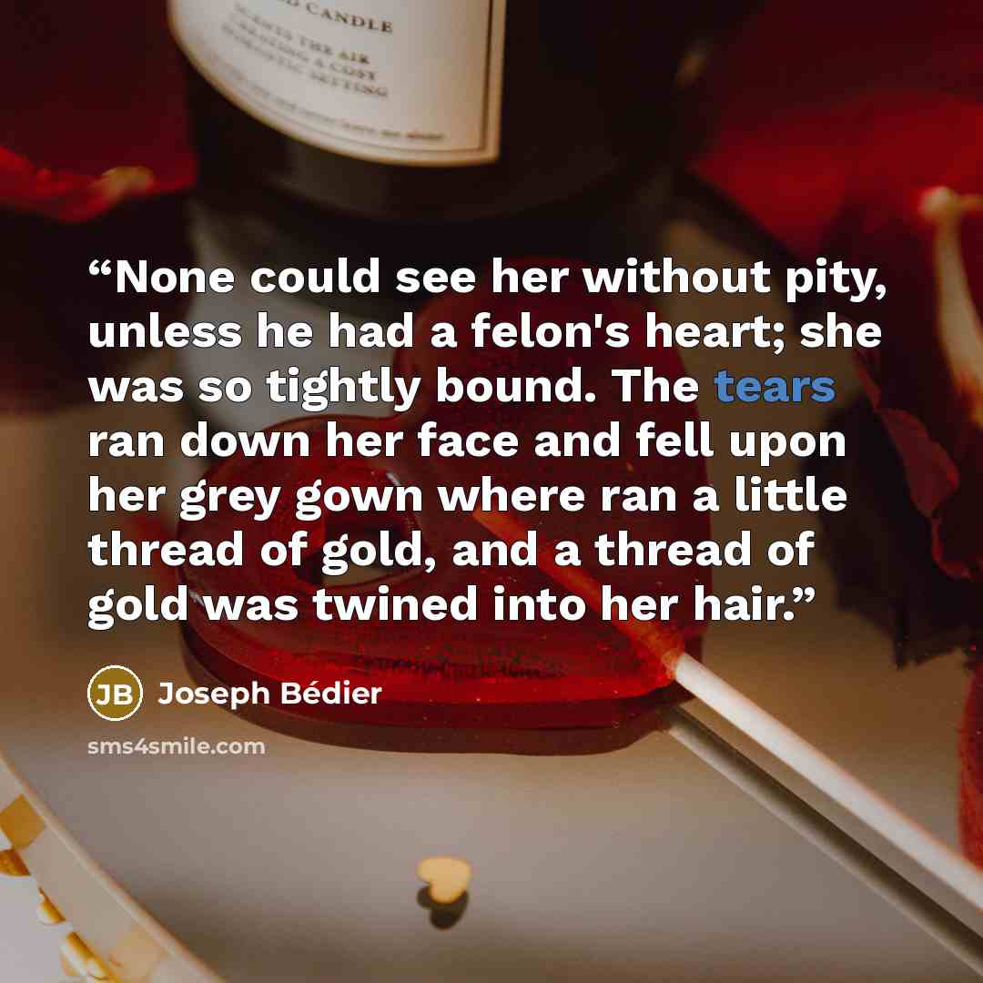 “None could see her without pity, unless he had a felon's heart; she was so tightly bound. The tears ran down her face and fell upon her grey gown where ran a little thread of gold, and a thread of gold was twined into her hair.” quote by Joseph Bédier