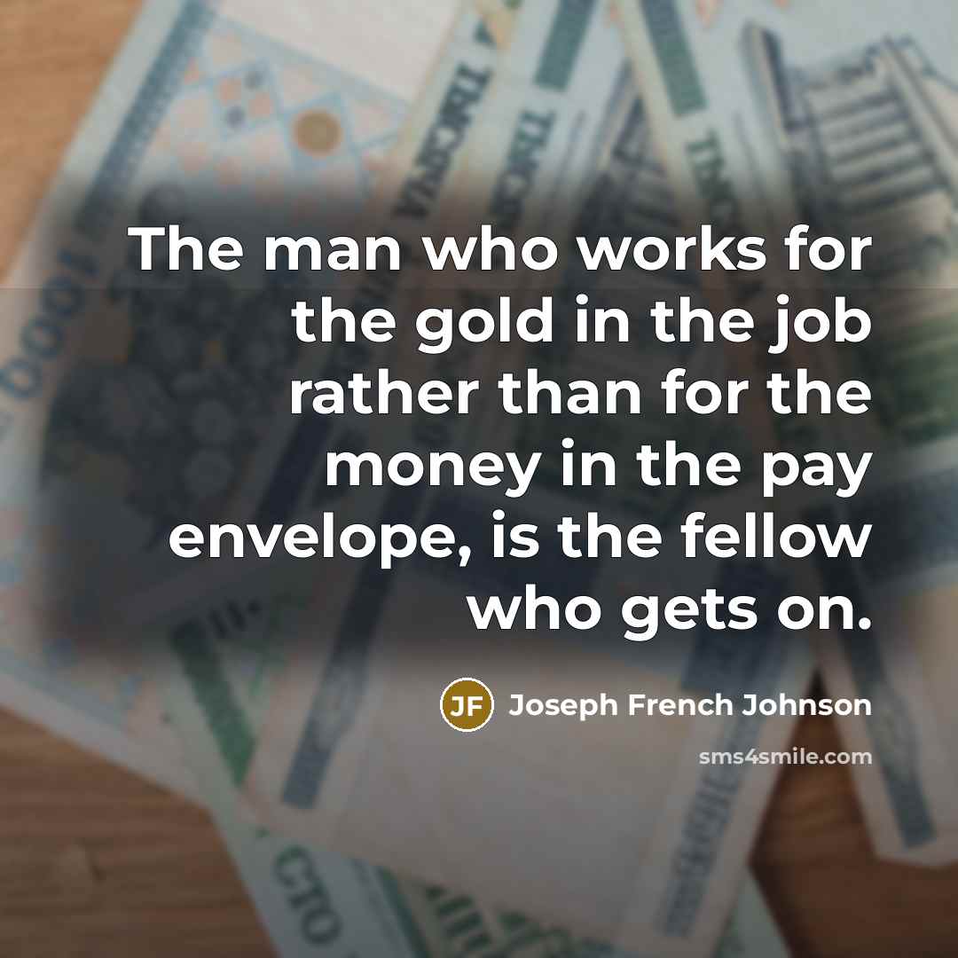“The man who works for the gold in the job rather than for the money in the pay envelope, is the fellow who gets on.” quote by Joseph French Johnson