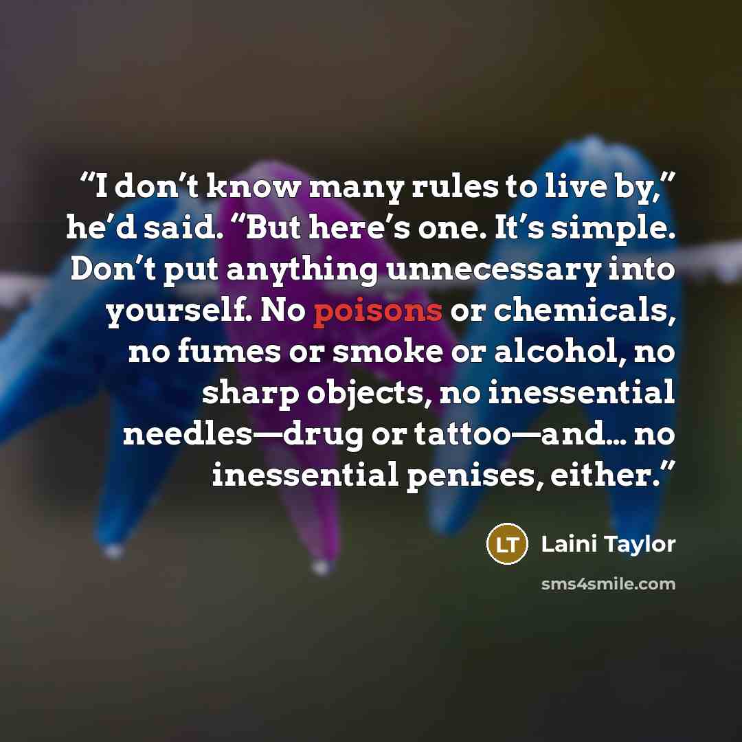 “I don’t know many rules to live by,” he’d said. “But here’s one. It’s simple. Don’t put anything unnecessary into yourself. No poisons or chemicals, no fumes or smoke or alcohol, no sharp objects, no inessential needles—drug or tattoo—and… no inessential penises, either.” quote by Laini Taylor