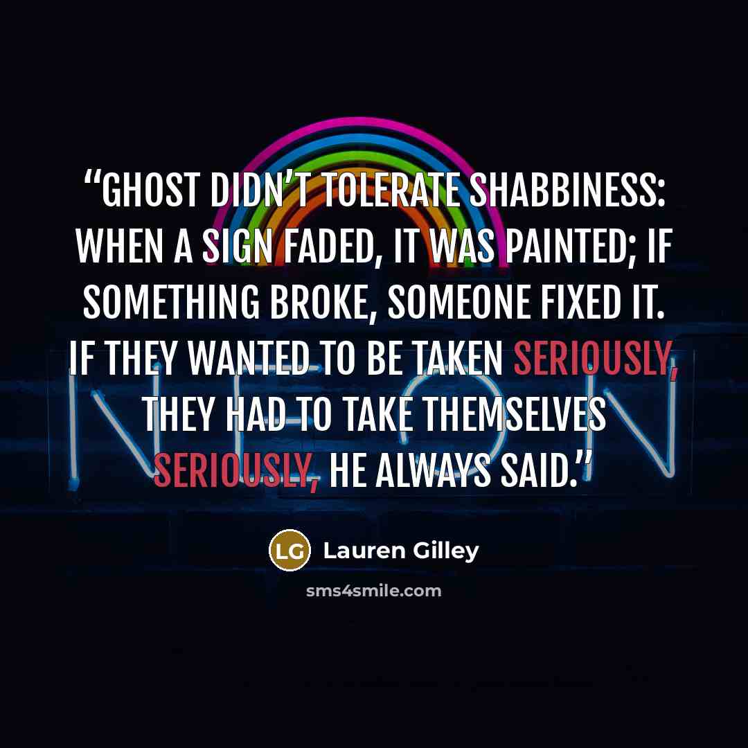 “Ghost didn’t tolerate shabbiness: When a sign faded, it was painted; if something broke, someone fixed it. If they wanted to be taken seriously, they had to take themselves seriously, he always said.” quote by Lauren Gilley