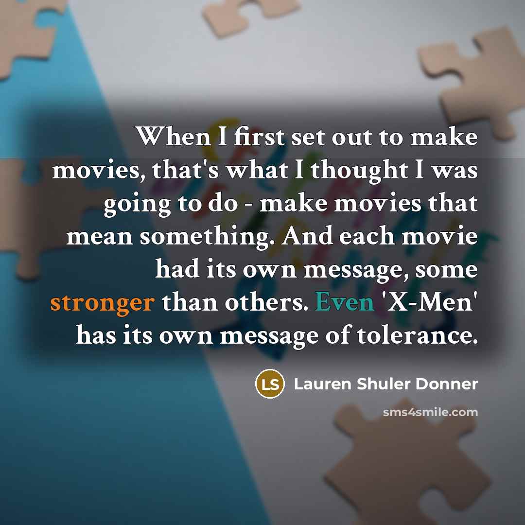 “When I first set out to make movies, that's what I thought I was going to do - make movies that mean something. And each movie had its own message, some stronger than others. Even 'X-Men' has its own message of tolerance.” quote by Lauren Shuler Donner