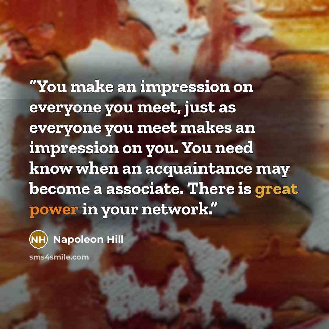 “You make an impression on everyone you meet, just as everyone you meet makes an impression on you. You need know when an acquaintance may become a associate. There is great power in your network.” quote by Napoleon Hill