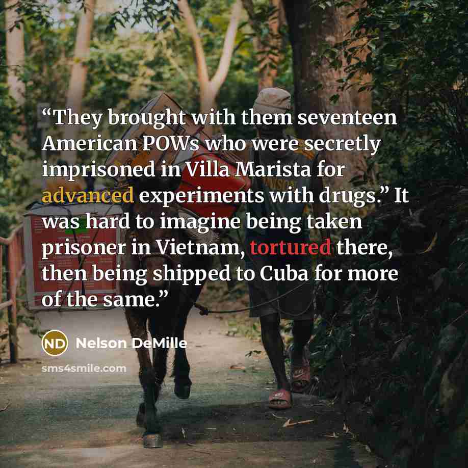 “They brought with them seventeen American POWs who were secretly imprisoned in Villa Marista for advanced experiments with drugs.” It was hard to imagine being taken prisoner in Vietnam, tortured there, then being shipped to Cuba for more of the same.” quote by Nelson DeMille