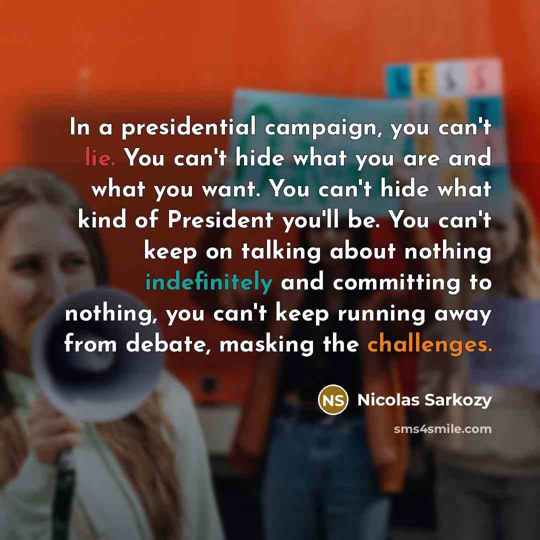 “In a presidential campaign, you can't lie. You can't hide what you are and what you want. You can't hide what kind of President you'll be. You can't keep on talking about nothing indefinitely and committing to nothing, you can't keep running away from debate, masking the challenges.” quote by Nicolas Sarkozy