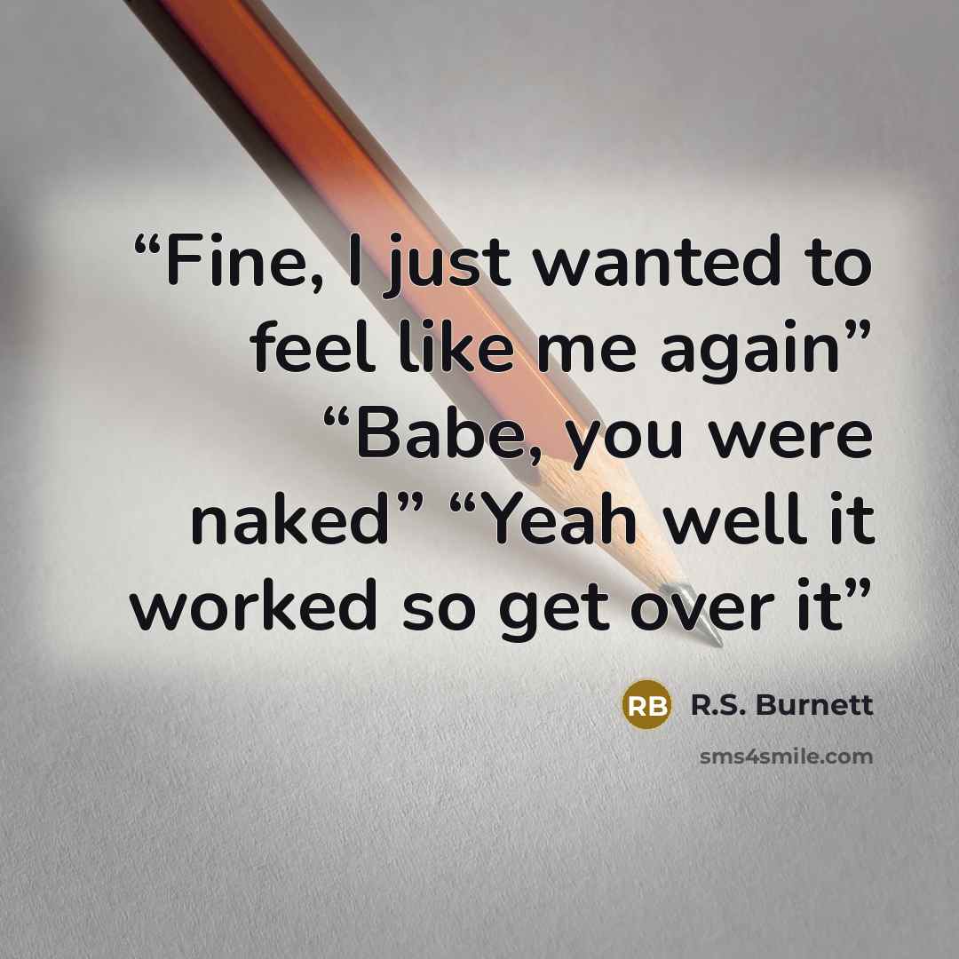 “Fine, I just wanted to feel like me again” “Babe, you were naked” “Yeah well it worked so get over it” quote by R.S. Burnett
