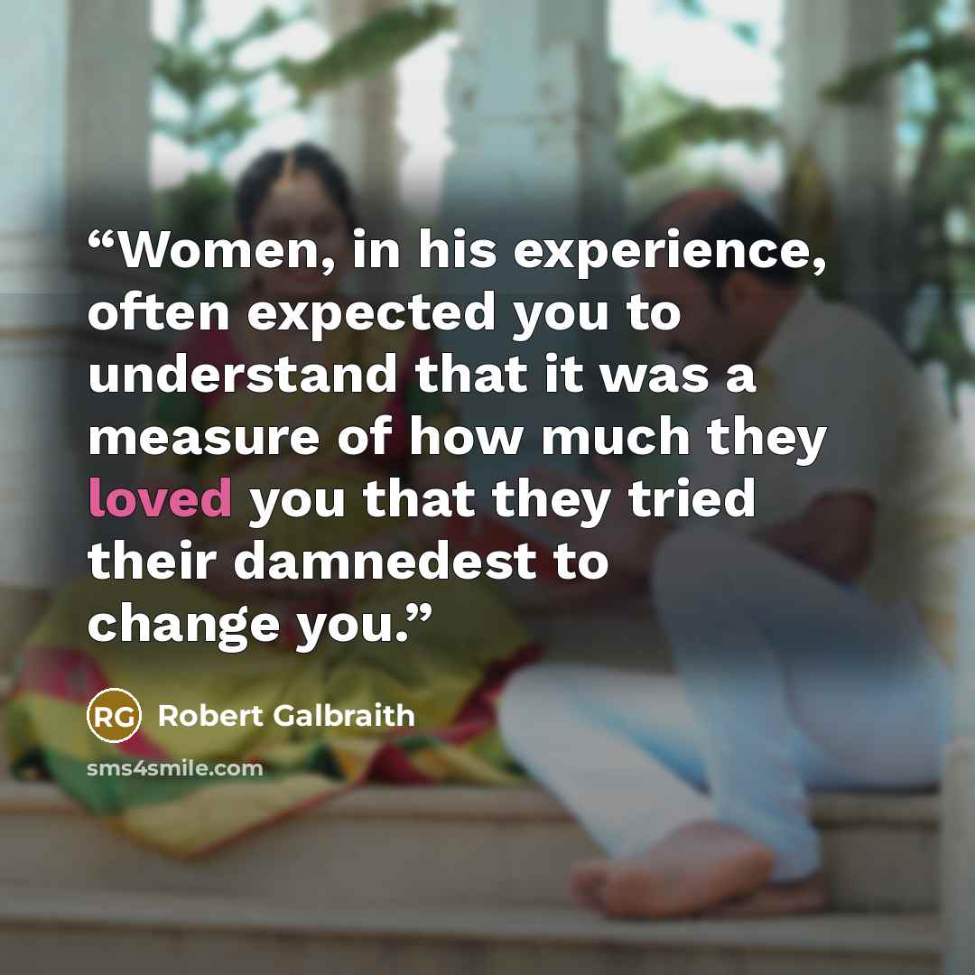 “Women, in his experience, often expected you to understand that it was a measure of how much they loved you that they tried their damnedest to change you.” quote by Robert Galbraith