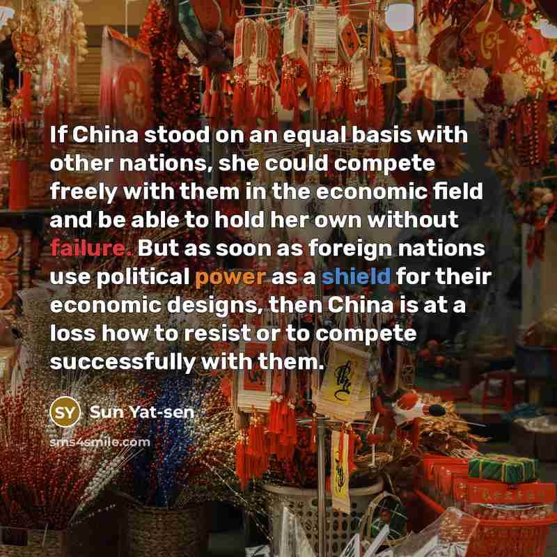 “If China stood on an equal basis with other nations, she could compete freely with them in the economic field and be able to hold her own without failure. But as soon as foreign nations use political power as a shield for their economic designs, then China is at a loss how to resist or to compete…” quote by Sun Yat-sen