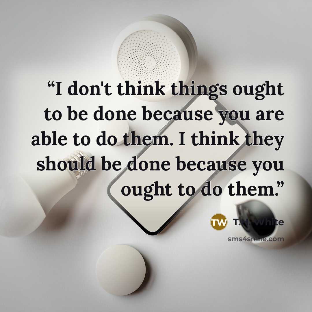 “I don't think things ought to be done because you are able to do them. I think they should be done because you ought to do them.” quote by T.H. White