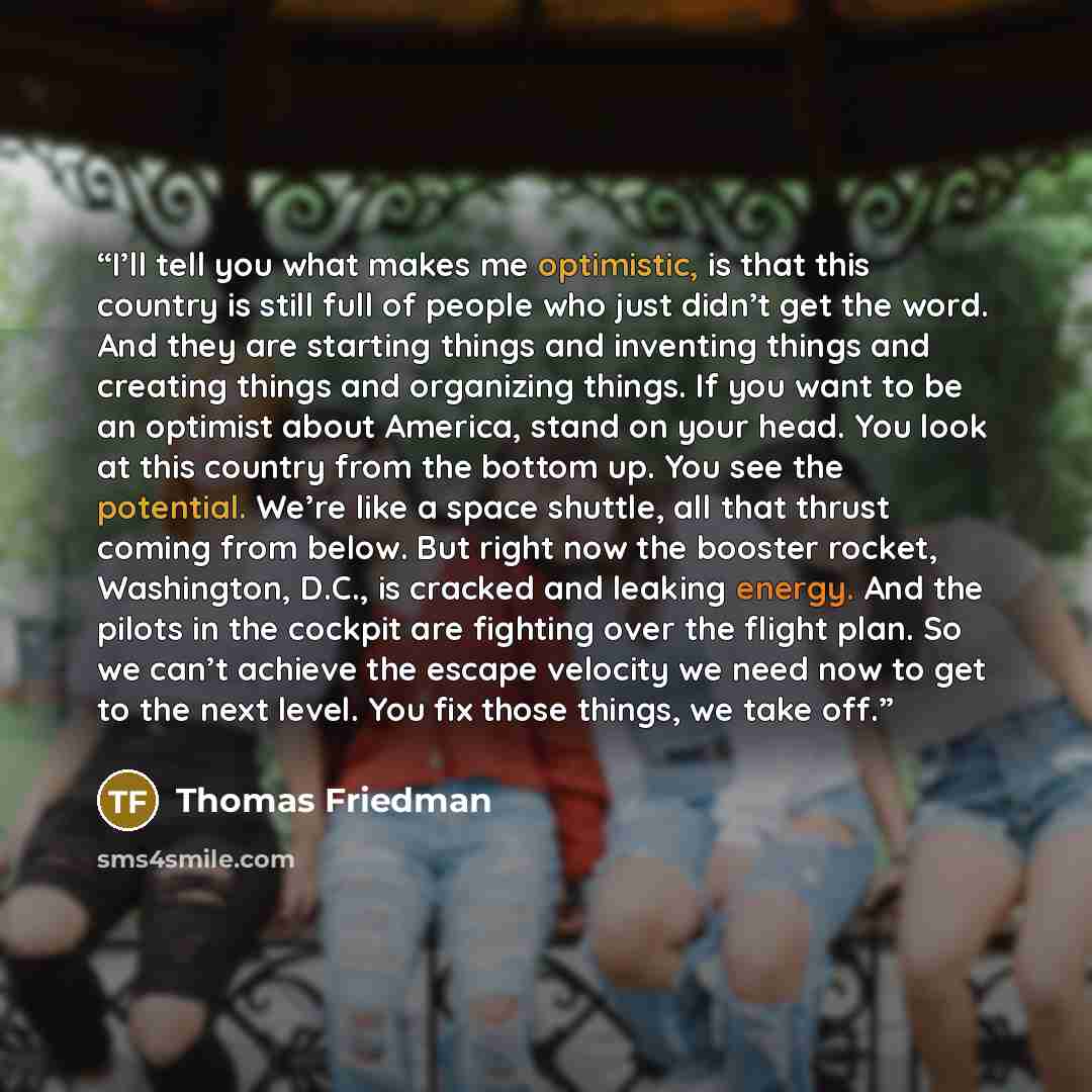 “I’ll tell you what makes me optimistic, is that this country is still full of people who just didn’t get the word. And they are starting things and inventing things and creating things and organizing things. If you want to be an optimist about America, stand on your head. You look at this country…” quote by Thomas Friedman